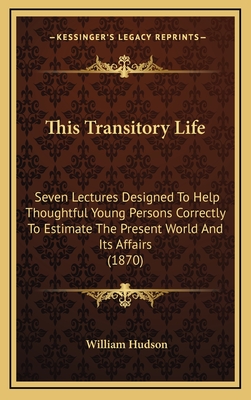 This Transitory Life: Seven Lectures Designed to Help Thoughtful Young Persons Correctly to Estimate the Present World and Its Affairs (1870) - Hudson, William