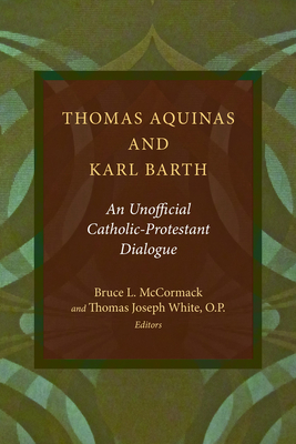 Thomas Aquinas and Karl Barth: An Unofficial Catholic-Protestant Dialogue - McCormack, Bruce L (Editor), and White, Thomas Joseph (Editor)