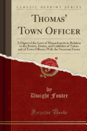 Thomas' Town Officer: A Digest of the Laws of Massachusetts in Relation to the Powers, Duties, and Liabilities of Towns and of Town Officers; With the Necessary Forms (Classic Reprint)