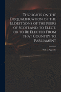 Thoughts on the Disqualification of the Eldest Sons of the Peers of Scotland, to Elect, or to Be Elected From That Country to Parliament: With an Appendix