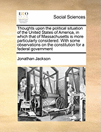 Thoughts Upon the Political Situation of the United States of America, in Which That of Massachusetts Is More Particularly Considered. with Some Observations on the Constitution for a Federal Government