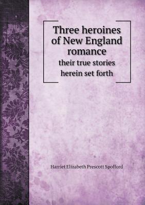 Three Heroines of New England Romance Their True Stories Herein Set Forth - Spofford, Harriet Elizabeth Prescott