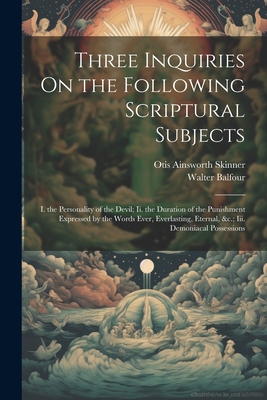 Three Inquiries on the Following Scriptural Subjects: I. the Personality of the Devil; II. the Duration of the Punishment Expressed by the Words Ever, Everlasting, Eternal, &C.; III. Demoniacal Possessions - Skinner, Otis Ainsworth, and Balfour, Walter