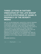 Three Letters in Farther Vindication of the Late Bishop Lloyd's Hypothesis of Daniel's Prophecy of the Seventy Weeks. One to the Reverend Mr. Lancaster, ... in Answer to His Remarks