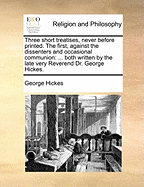 Three Short Treatises, Never Before Printed. the First, Against the Dissenters and Occasional Communion: Both Written by the Late Very Reverend Dr. George Hickes.