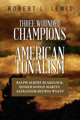 Three Wounded Champions of American Tonalism: Ralph Albert Blakelock, Homer Dodge Martin, Alexander Helwig Wyant - Lewis, Robert L