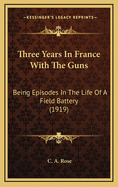 Three years in France with the Guns: Being Episodes in the Life of a Field Battery