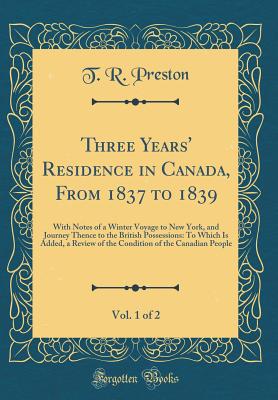 Three Years' Residence in Canada, from 1837 to 1839, Vol. 1 of 2: With Notes of a Winter Voyage to New York, and Journey Thence to the British Possessions: To Which Is Added, a Review of the Condition of the Canadian People (Classic Reprint) - Preston, T R