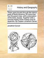 Three Years Travels Through the Interior Parts of North-America, for More Than Five Thousand Miles: With a Description of the Birds, Beasts, Together with a Concise History of the Indians and an Appendix, by Captain Jonathan Carver,