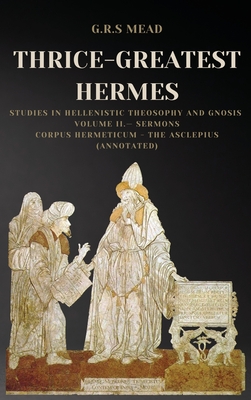 Thrice-Greatest Hermes: Studies in Hellenistic Theosophy and Gnosis Volume II.- Sermons: Corpus Hermeticum - The Asclepius (Annotated) - Mead, G R S