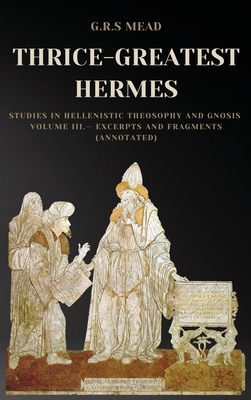 Thrice-Greatest Hermes: Studies in Hellenistic Theosophy and Gnosis Volume III.- Excerpts and Fragments (Annotated) - Mead, G R S