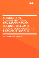 Through Five Administrations, Reminiscences of Colonel William H. Crook, Body-Guard to President Lincoln - Crook, William Henry