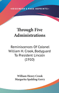 Through Five Administrations: Reminiscences Of Colonel William H. Crook, Bodyguard To President Lincoln (1910)