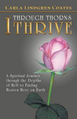 Through Thorns I Thrive: A Spiritual Journey Through the Depths of Hell to Finding Heaven Here on Earth - Coates, Carla Lindgren