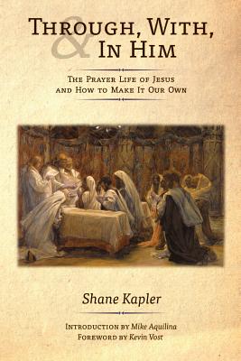 Through, With, and In Him: The Prayer Life of Jesus and How to Make It Our Own - Kapler, Shane, and Aquilina, Mike (Introduction by), and Vost, Kevin (Foreword by)