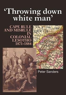 Throwing Down White Man: Cape Rule and Misrule in Colonial Lesotho, 1871-1884 - Sanders, Peter