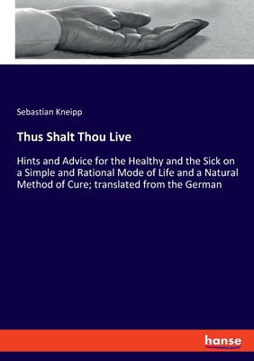 Thus Shalt Thou Live: Hints and Advice for the Healthy and the Sick on a Simple and Rational Mode of Life and a Natural Method of Cure; translated from the German - Kneipp, Sebastian