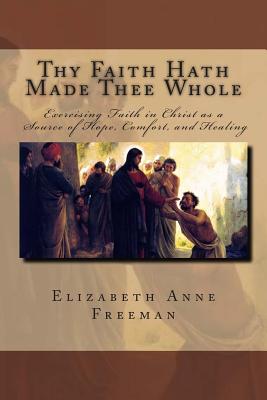 Thy Faith Hath Made Thee Whole: Exercising Faith in Christ as a Source of Hope, Comfort, and Healing - Freeman, Elizabeth Anne