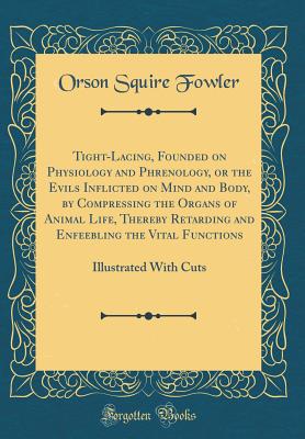 Tight-Lacing, Founded on Physiology and Phrenology, or the Evils Inflicted on Mind and Body, by Compressing the Organs of Animal Life, Thereby Retarding and Enfeebling the Vital Functions: Illustrated with Cuts (Classic Reprint) - Fowler, Orson Squire