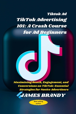 Tiktok Ad TikTok Advertising 101: A Crash Course for Ad Beginners: Maximizing Reach, Engagement, and Conversions on TikTok: Essential Strategies for Novice Advertisers - Brandy, James