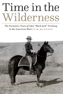 Time in the Wilderness: The Formative Years of John "Black Jack" Pershing in the American West - McNeese, Tim, Dr.