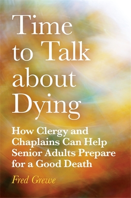 Time to Talk about Dying: How Clergy and Chaplains Can Help Senior Adults Prepare for a Good Death - Grewe, Fred