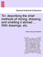 Tin: Describing the Chief Methods of Mining, Dressing, & Smelting It Abroad. with Notes Upon Arsenic, Bismuth, and Wolfram