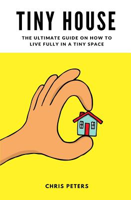 Tiny House: The Ultimate Guide On How To Live Fully In A Tiny Space + 30 Practical Small House Living Hacks - Peters, Chris