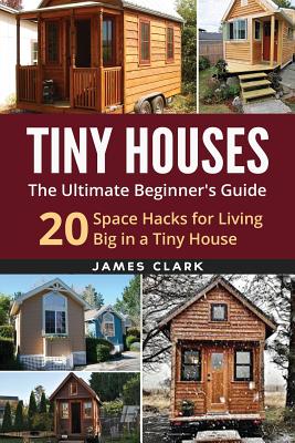 Tiny Houses: The Ultimate Beginner's Guide!: 20 Space Hacks for Living Big in Your Tiny House - Clark, James, Sir