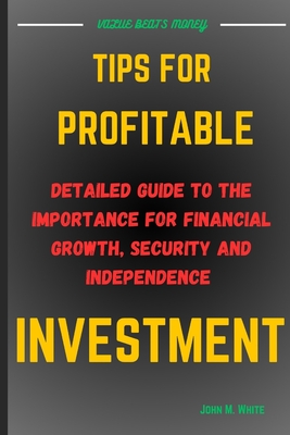 Tips for Profitable Investment: Detailed Guide To The Importance Of Financial Growth, Security And Independence - White, John M
