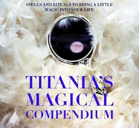 Titania's Magical Compendium: Spells and Rituals to Bring a Little Magic Into Your Life