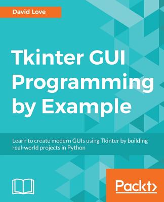 Tkinter GUI Programming by Example: Learn to create modern GUIs using Tkinter by building real-world projects in Python - Love, David