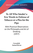 To All Who Smoke! a Few Words in Defense of Tobacco or a Plea for the Pipe: With Practical Observations on the Philosophy and Art of Smoking (1857)