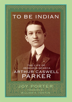 To Be Indian: The Life of Iroquios-Seneca Arthur Caswell Parker - Porter, Joy