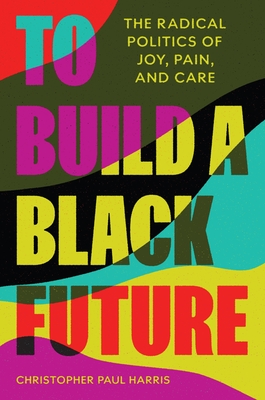 To Build a Black Future: The Radical Politics of Joy, Pain, and Care - Harris, Christopher Paul