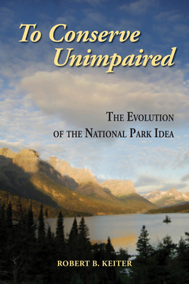 To Conserve Unimpaired: The Evolution of the National Park Idea - Keiter, Robert B, Professor