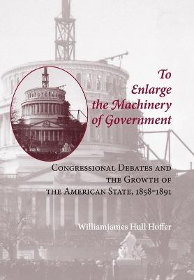 To Enlarge the Machinery of Government: Congressional Debates and the Growth of the American State, 1858-1891 - Hoffer, Williamjames Hull, Professor