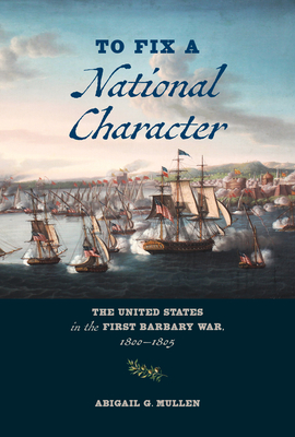 To Fix a National Character: The United States in the First Barbary War, 1800-1805 - Mullen, Abigail G