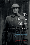 To Honor Fallen Heroes: How a Small German-American Village in New York City Experienced the Great War Volume 1