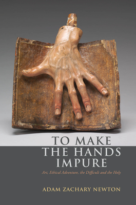 To Make the Hands Impure: Art, Ethical Adventure, the Difficult and the Holy - Newton, Adam Zachary