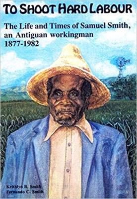 To Shoot Hard Labour: The Life and Times of Samuel Smith, an Antiguan Workingman 1877-1982 - Smith, Keithlyn B.