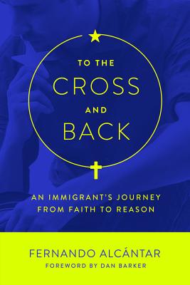 To the Cross and Back: An Immigrant's Journey from Faith to Reason - Alcantar, Fernando, and Barker, Dan (Foreword by)