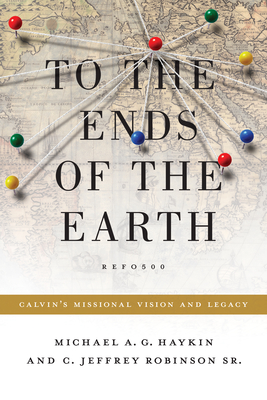 To the Ends of the Earth: Calvin's Missional Vision and Legacy - Haykin, Michael A G, and Robinson Sr, Jeff