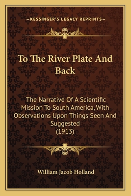 To The River Plate And Back: The Narrative Of A Scientific Mission To South America, With Observations Upon Things Seen And Suggested (1913) - Holland, William Jacob