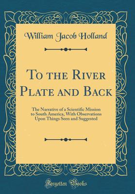 To the River Plate and Back: The Narrative of a Scientific Mission to South America, with Observations Upon Things Seen and Suggested (Classic Reprint) - Holland, William Jacob