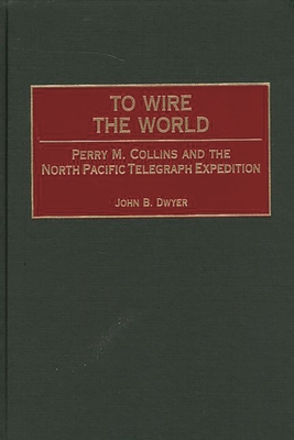 To Wire the World: Perry M. Collins and the North Pacific Telegraph Expedition - Dwyer, John B