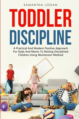 Toddler Discipline: A Practical And Modern Positive Approach For Dads And Moms To Raising Disciplined Children Using Montessori Method - Logan, Samantha