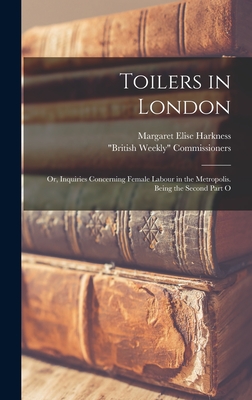 Toilers in London; or, Inquiries Concerning Female Labour in the Metropolis. Being the Second Part O - Harkness, Margaret Elise, and British Weekly Commissioners (Creator)