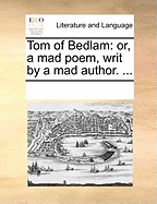 Tom of Bedlam: Or, a Mad Poem, Writ by a Mad Author. ...