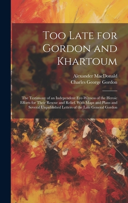 Too Late for Gordon and Khartoum: The Testimony of an Independent Eye-Witness of the Heroic Efforts for Their Rescue and Relief. With Maps and Plans and Several Unpublished Letters of the Late General Gordon - Gordon, Charles George, and MacDonald, Alexander